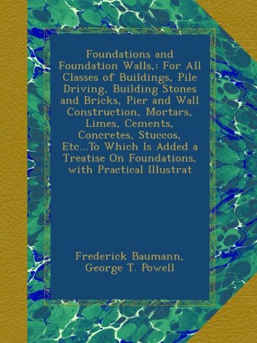 Foundations and Foundation Walls,: For All Classes of Buildings, Pile Driving, Building Stones and Bricks, Pier and Wall Construction, Mortars, Limes, ... On Foundations, with Practical Illustrat