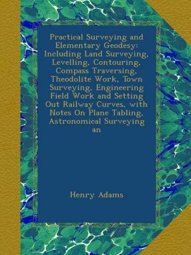 Practical Surveying and Elementary Geodesy: Including Land Surveying, Levelling, Contouring, Compass Traversing, Theodolite Work, Town Surveying, ... On Plane Tabling, Astronomical Surveying an