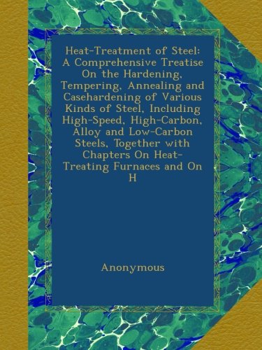 Heat-Treatment of Steel: A Comprehensive Treatise On the Hardening, Tempering, Annealing and Casehardening of Various Kinds of Steel, Including ... Chapters On Heat-Treating Furnaces and On H