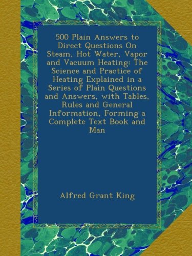 500 Plain Answers to Direct Questions On Steam, Hot Water, Vapor and Vacuum Heating: The Science and Practice of Heating Explained in a Series of ... Forming a Complete Text Book and Man