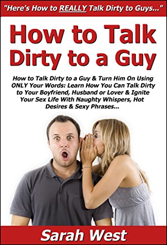 How to Talk Dirty to a Guy & Turn Him On Using ONLY Your Words: Learn How You Can Talk Dirty to Your Boyfriend, Husband or Lover & Ignite Your Sex Life ... Naughty Whispers,Hot Desires & Sexy Phrases