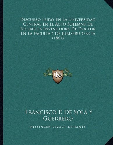Discurso Leido En La Universidad Central En El Acto Solemns De Recibir La Investidura De Doctor En La Facultad De Jurisprudencia (1867) (Spanish Edition) by Guerrero, Francisco P. De Sola Y published by Kessinger Publishing, LLC (2010) [Paperback]