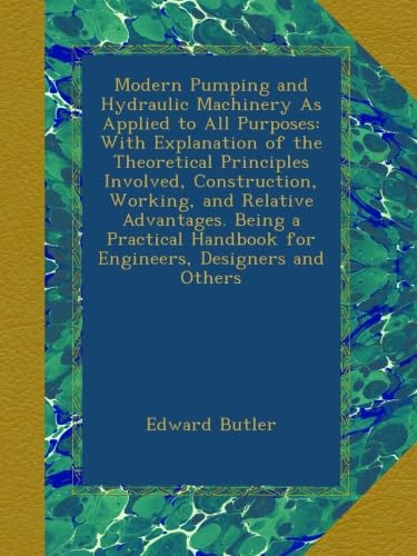 Modern Pumping and Hydraulic Machinery As Applied to All Purposes: With Explanation of the Theoretical Principles Involved, Construction, Working, and ... Handbook for Engineers, Designers and Others