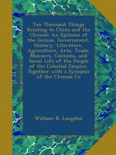 Ten Thousand Things Relating to China and the Chinese: An Epitome of the Genius, Government, History, Literature, Agriculture, Arts, Trade, Manners, ... Together with a Synopsis of the Chinese Co