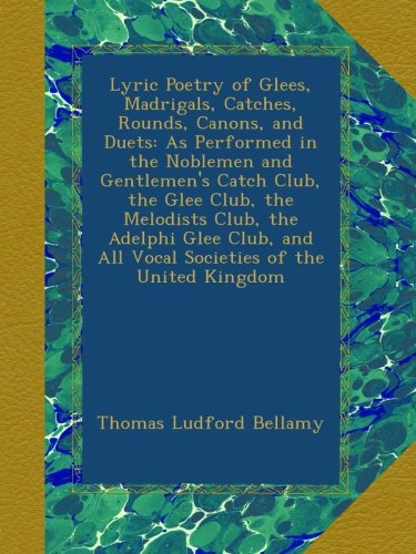 Lyric Poetry of Glees, Madrigals, Catches, Rounds, Canons, and Duets: As Performed in the Noblemen and Gentlemen's Catch Club, the Glee Club, the ... and All Vocal Societies of the United Kingdom