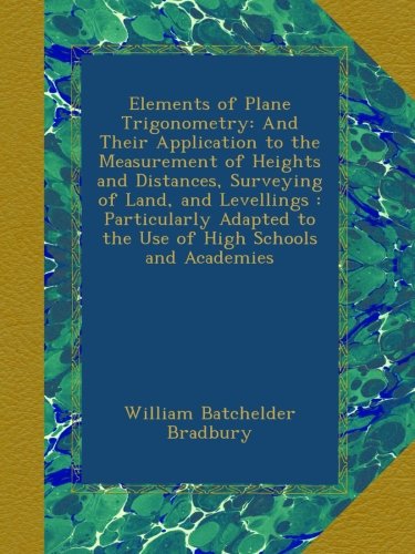Elements of Plane Trigonometry: And Their Application to the Measurement of Heights and Distances, Surveying of Land, and Levellings : Particularly Adapted to the Use of High Schools and Academies