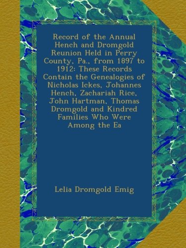 Record of the Annual Hench and Dromgold Reunion Held in Perry County, Pa., from 1897 to 1912: These Records Contain the Genealogies of Nicholas Ickes, ... and Kindred Families Who Were Among the Ea