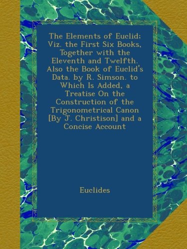 The Elements of Euclid; Viz. the First Six Books, Together with the Eleventh and Twelfth. Also the Book of Euclid's Data. by R. Simson. to Which Is ... [By J. Christison] and a Concise Account
