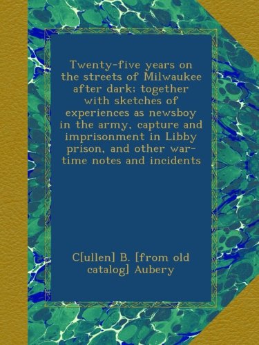 Twenty-five years on the streets of Milwaukee after dark; together with sketches of experiences as newsboy in the army, capture and imprisonment in Libby prison, and other war-time notes and incidents