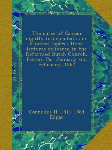 The curse of Canaan rightly interpreted : and kindred topics : three lectures delivered in the Reformed Dutch Church, Easton, Pa., January and February, 1862