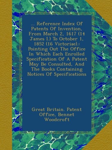 ... Reference Index Of Patents Of Invention, From March 2, 1617 (14 James I.) To October 1, 1852 (16 Victoriae).: Pointing Out The Office In Which ... Books Containing Notices Of Specifications