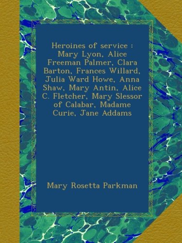 Heroines of service : Mary Lyon, Alice Freeman Palmer, Clara Barton, Frances Willard, Julia Ward Howe, Anna Shaw, Mary Antin, Alice C. Fletcher, Mary Slessor of Calabar, Madame Curie, Jane Addams