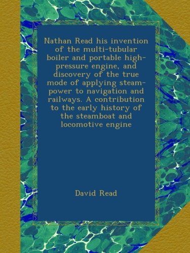 Nathan Read his invention of the multi-tubular boiler and portable high-pressure engine, and discovery of the true mode of applying steam-power to ... of the steamboat and locomotive engine