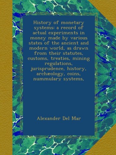 History of monetary systems: a record of actual experiments in money made by various states of the ancient and modern world, as drawn from their ... archÃ¦ology, coins, nummulary systems,