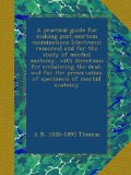 A practical guide for making post-mortem examinations [electronic resource] and for the study of morbid anatomy, with directions for embalming the ... preservation of specimens of morbid anatomy