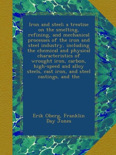 Iron and steel; a treatise on the smelting, refining, and mechanical processes of the iron and steel industry, including the chemical and physical ... cast iron, and steel castings, and the