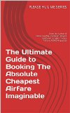 The Ultimate Guide to Booking The Absolute Cheapest Airfare Imaginable: From the Author of Please Hug Me--I've Been Delayed (Featured on NPR, Chicago Tribune, ... Magazine) (Please Hug Me Series Book 1002)