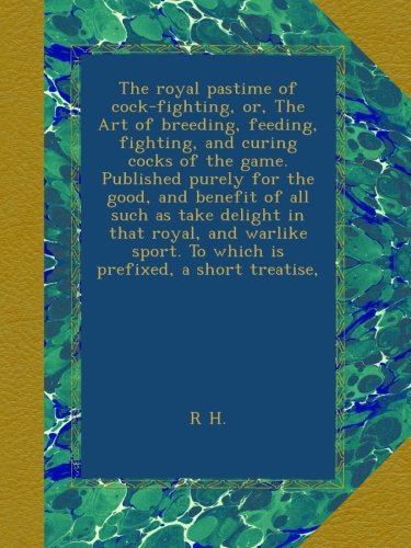 The royal pastime of cock-fighting, or, The Art of breeding, feeding, fighting, and curing cocks of the game. Published purely for the good, and ... To which is prefixed, a short treatise,