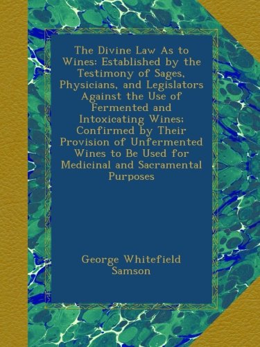 The Divine Law As to Wines: Established by the Testimony of Sages, Physicians, and Legislators Against the Use of Fermented and Intoxicating Wines; ... Used for Medicinal and Sacramental Purposes
