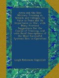 Arms and the Boy: Military Training in Schools and Colleges, Its Value in Peace and Its Importance in War, with Many Practical Suggestions for the ... the Most Successful Systems Now in Operation