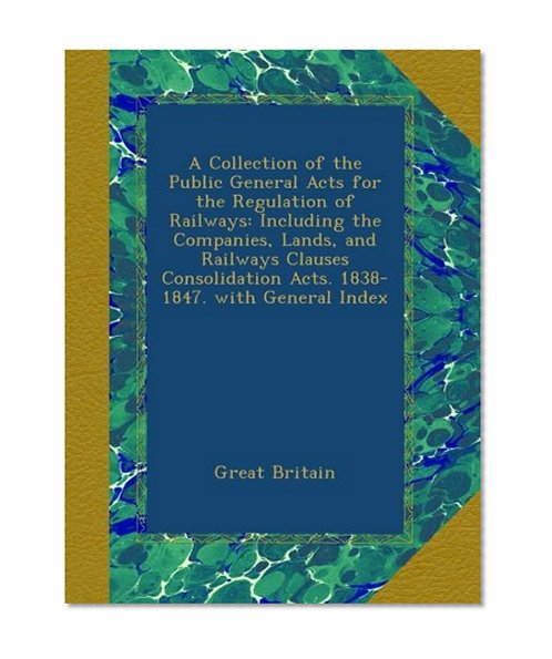 A Collection of the Public General Acts for the Regulation of Railways: Including the Companies, Lands, and Railways Clauses Consolidation Acts. 1838-1847. with General Index