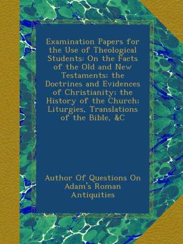 Examination Papers for the Use of Theological Students: On the Facts of the Old and New Testaments; the Doctrines and Evidences of Christianity; the ... Liturgies, Translations of the Bible, &C