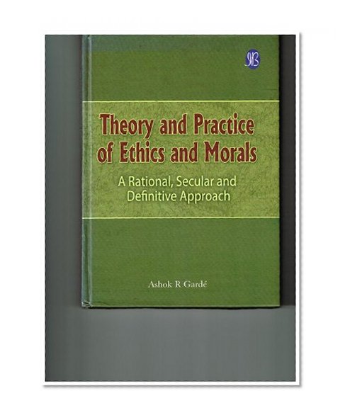 Theory and Practice of Ethics and Morals: A rational, secular and definitive approach
