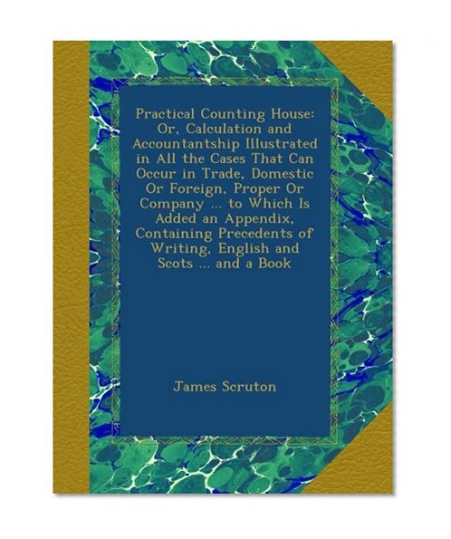 Practical Counting House: Or, Calculation and Accountantship Illustrated in All the Cases That Can Occur in Trade, Domestic Or Foreign, Proper Or ... of Writing, English and Scots ... and a Book