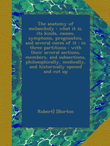 The anatomy of melancholy : what it is, its kinds, causes, symptoms, prognostics, and several cures of it : in three partitions : with their several ... medically, and historically opened and cut up