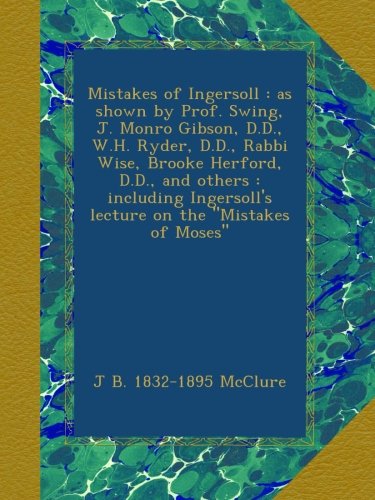 Mistakes of Ingersoll : as shown by Prof. Swing, J. Monro Gibson, D.D., W.H. Ryder, D.D., Rabbi Wise, Brooke Herford, D.D., and others : including Ingersoll's lecture on the "Mistakes of Moses"