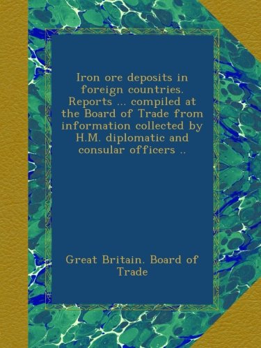 Iron ore deposits in foreign countries. Reports ... compiled at the Board of Trade from information collected by H.M. diplomatic and consular officers ..