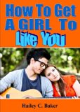 How To Get A Girl To Like You; Win The Heart Of the Girl Of Your Dreams By Learning How To Approach Her, Flirt With Her, Plan a Great First Date and More