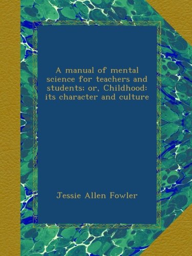 A manual of mental science for teachers and students; or, Childhood: its character and culture