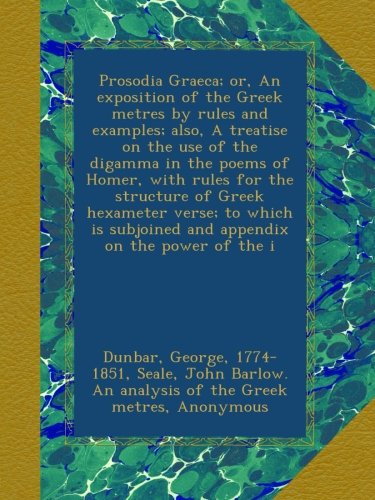 Prosodia Graeca; or, An exposition of the Greek metres by rules and examples; also, A treatise on the use of the digamma in the poems of Homer, with ... subjoined and appendix on the power of the i