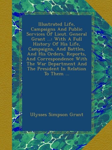 Illustrated Life, Campaigns And Public Services Of Lieut. General Grant ...: With A Full History Of His Life, Campaigns, And Battles, And His Orders, ... And The President In Relation To Them ...