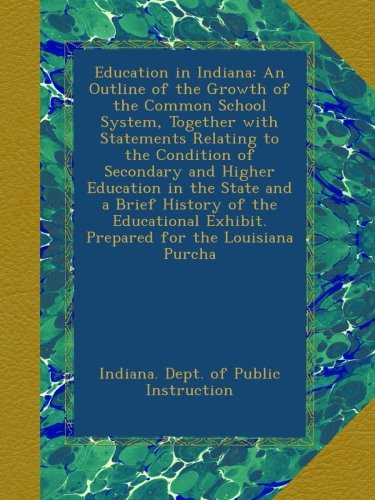 Education in Indiana: An Outline of the Growth of the Common School System, Together with Statements Relating to the Condition of Secondary and Higher ... Exhibit. Prepared for the Louisiana Purcha