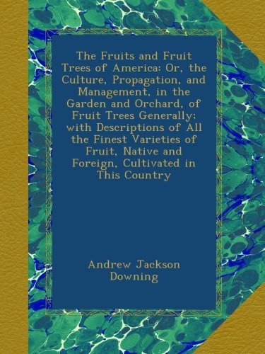 The Fruits and Fruit Trees of America: Or, the Culture, Propagation, and Management, in the Garden and Orchard, of Fruit Trees Generally; with ... and Foreign, Cultivated in This Country
