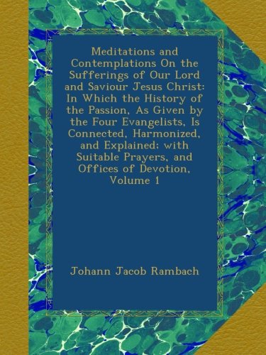 Meditations and Contemplations On the Sufferings of Our Lord and Saviour Jesus Christ: In Which the History of the Passion, As Given by the Four ... Prayers, and Offices of Devotion, Volume 1