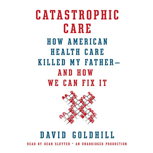 Catastrophic Care: How American Health Care Killed My Father - and How We Can Fix It
