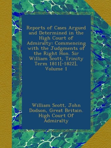 Reports of Cases Argued and Determined in the High Court of Admiralty: Commencing with the Judgments of the Right Hon. Sir William Scott, Trinity Term 1811[-1822], Volume 1
