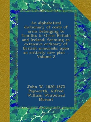 An alphabetical dictionary of coats of arms belonging to families in Great Britain and Ireland; forming an extensive ordinary of British armorials; upon an entirely new plan .. Volume 2