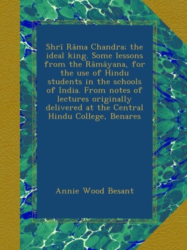 Shrî Râma Chandra; the ideal king. Some lessons from the Râmâyana, for the use of Hindu students in the schools of India. From notes of lectures ... at the Central Hindu College, Benares