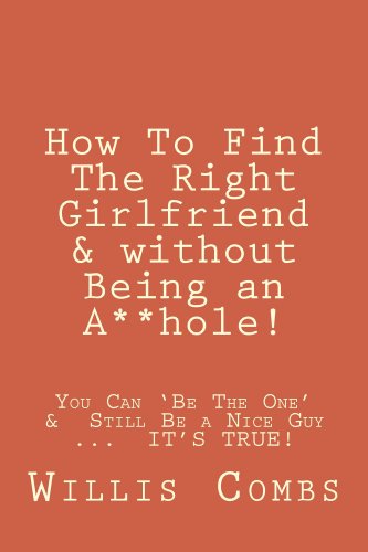 How To Find The Right Girlfriend & without Being an A**hole!: How You Can 'Be The One' &Still Be a Nice Guy ... IT'S TRUE!