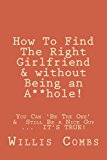 How To Find The Right Girlfriend & without Being an A**hole!: How You Can 'Be The One' &Still Be a Nice Guy ... IT'S TRUE!