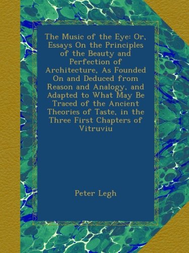 The Music of the Eye: Or, Essays On the Principles of the Beauty and Perfection of Architecture, As Founded On and Deduced from Reason and Analogy, ... in the Three First Chapters of Vitruviu