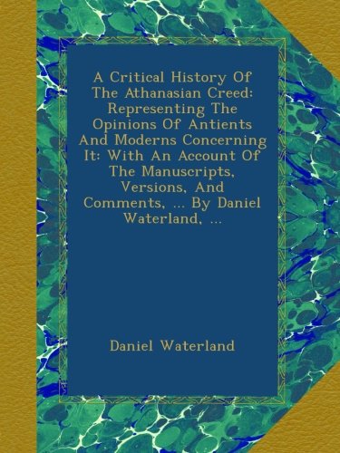 A Critical History Of The Athanasian Creed: Representing The Opinions Of Antients And Moderns Concerning It: With An Account Of The Manuscripts, Versions, And Comments, ... By Daniel Waterland, ...