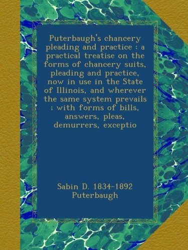 Puterbaugh's chancery pleading and practice : a practical treatise on the forms of chancery suits, pleading and practice, now in use in the State of ... of bills, answers, pleas, demurrers, exceptio