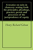 A treatise on suits in chancery: setting forth the principles, pleadings, practice, proofs and processes of the jurisprudence of equity