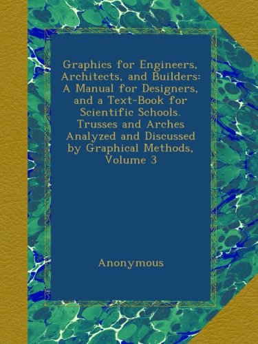 Graphics for Engineers, Architects, and Builders: A Manual for Designers, and a Text-Book for Scientific Schools. Trusses and Arches Analyzed and Discussed by Graphical Methods, Volume 3