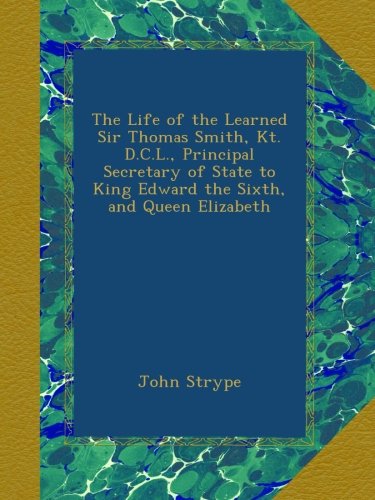 The Life of the Learned Sir Thomas Smith, Kt. D.C.L., Principal Secretary of State to King Edward the Sixth, and Queen Elizabeth